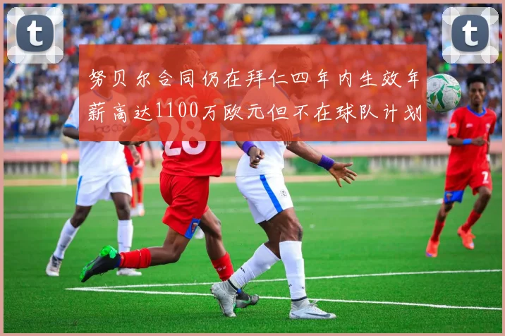努贝尔合同仍在拜仁四年内生效年薪高达1100万欧元但不在球队计划中