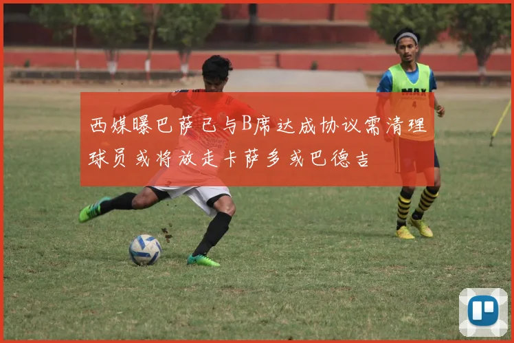 西媒曝巴萨已与B席达成协议需清理球员或将放走卡萨多或巴德吉