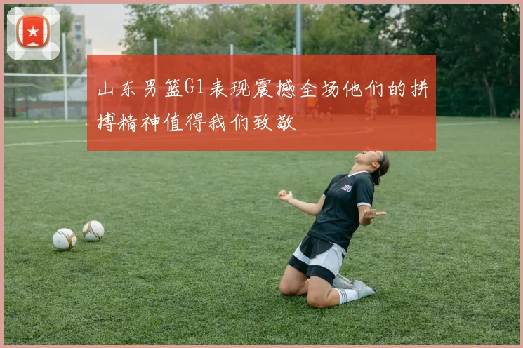 山东男篮G1表现震撼全场他们的拼搏精神值得我们致敬