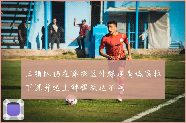 三镇队仍在降级区外球迷高喊莫拉下课并送上锦旗表达不满