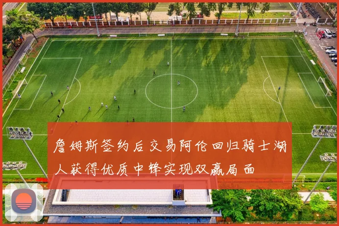 詹姆斯签约后交易阿伦回归骑士湖人获得优质中锋实现双赢局面
