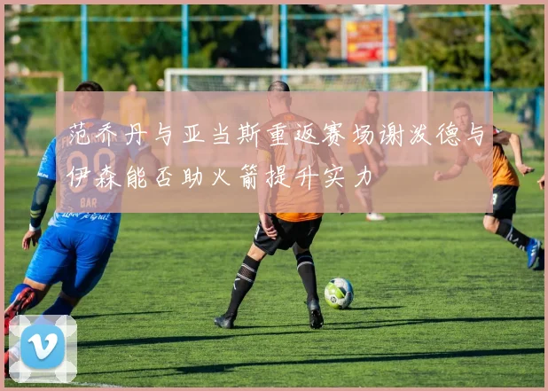 范乔丹与亚当斯重返赛场谢泼德与伊森能否助火箭提升实力