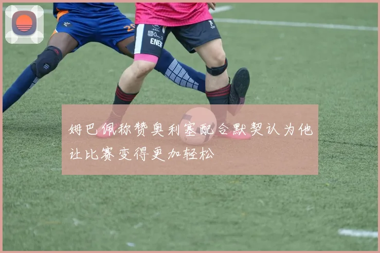姆巴佩称赞奥利塞配合默契认为他让比赛变得更加轻松