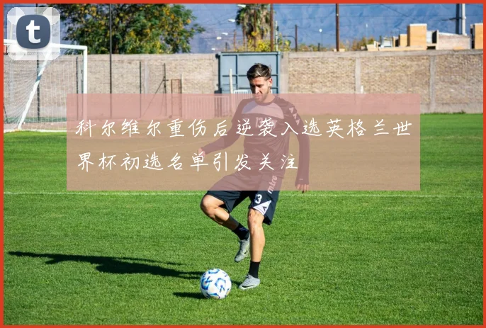 科尔维尔重伤后逆袭入选英格兰世界杯初选名单引发关注
