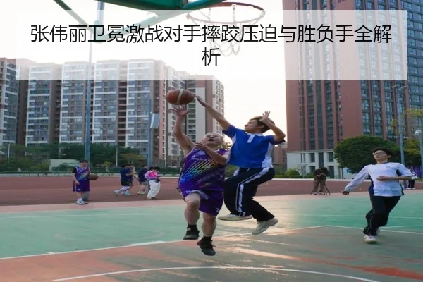 张伟丽卫冕激战对手摔跤压迫与胜负手全解析